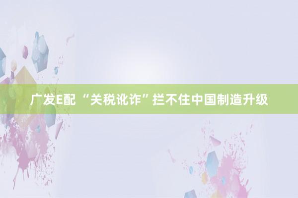 广发E配 “关税讹诈”拦不住中国制造升级