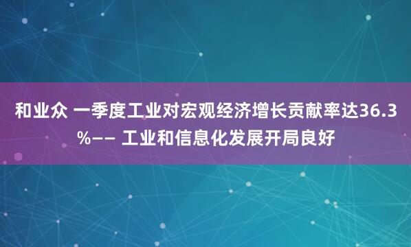 和业众 一季度工业对宏观经济增长贡献率达36.3%—— 工业和信息化发展开局良好
