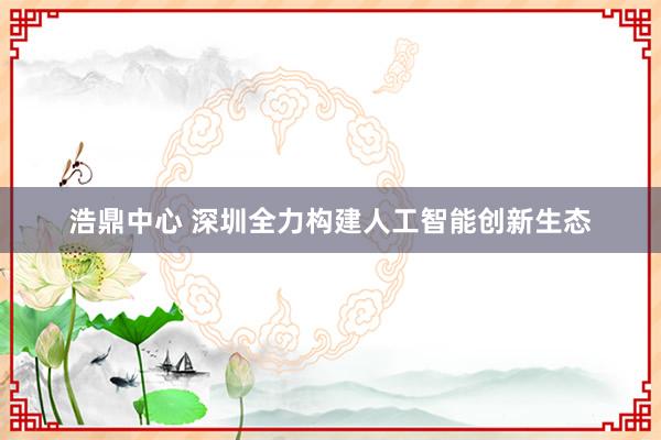浩鼎中心 深圳全力构建人工智能创新生态