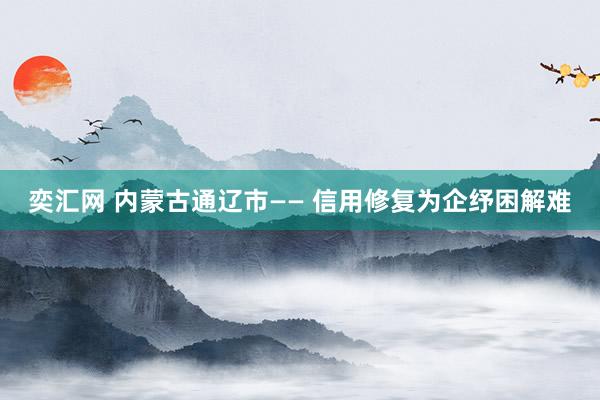 奕汇网 内蒙古通辽市—— 信用修复为企纾困解难