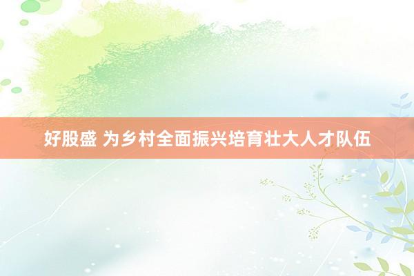好股盛 为乡村全面振兴培育壮大人才队伍