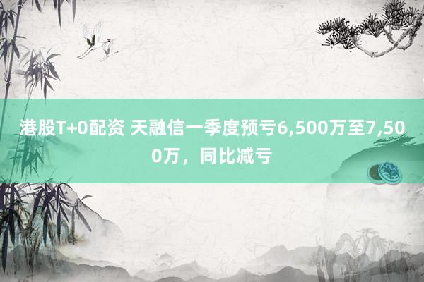 港股T+0配资 天融信一季度预亏6,500万至7,500万，同比减亏