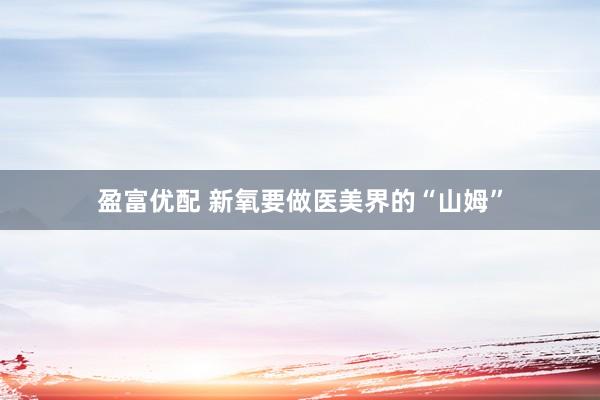 盈富优配 新氧要做医美界的“山姆”