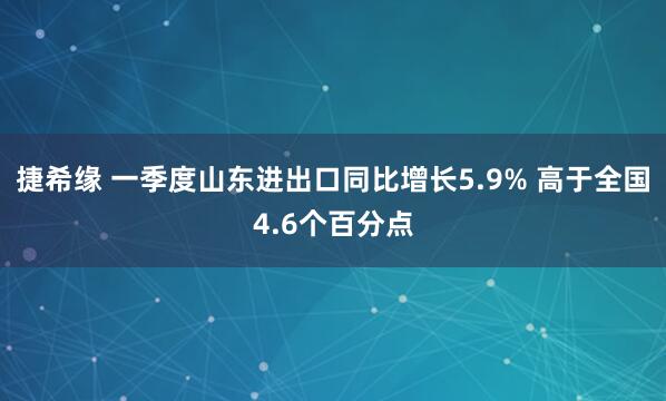 捷希缘 一季度山东进出口同比增长5.9% 高于全国4.6个百分点