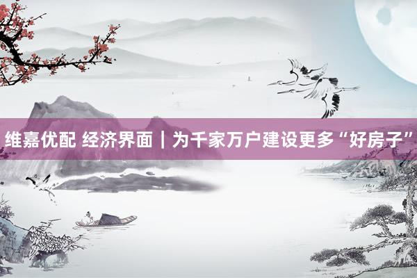 维嘉优配 经济界面｜为千家万户建设更多“好房子”