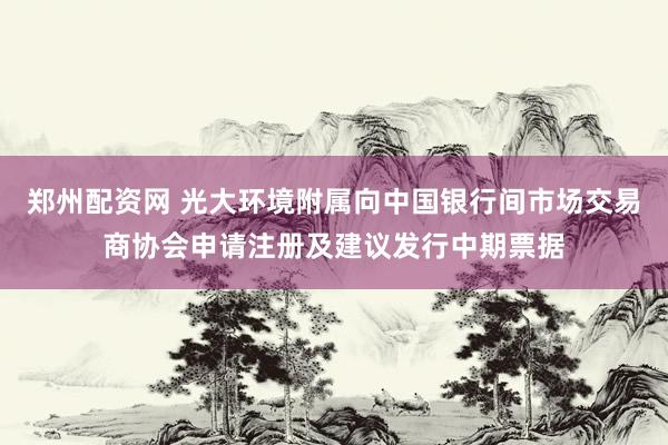 郑州配资网 光大环境附属向中国银行间市场交易商协会申请注册及建议发行中期票据