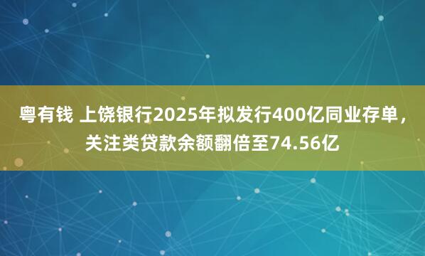 粤有钱 上饶银行2025年拟发行400亿同业存单，关注类贷款余额翻倍至74.56亿