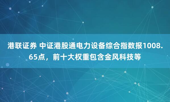 港联证券 中证港股通电力设备综合指数报1008.65点，前十大权重包含金风科技等