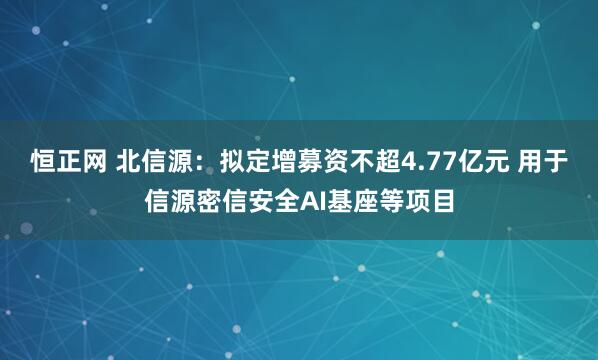 恒正网 北信源：拟定增募资不超4.77亿元 用于信源密信安全AI基座等项目