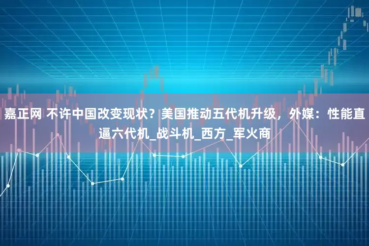 嘉正网 不许中国改变现状？美国推动五代机升级，外媒：性能直逼六代机_战斗机_西方_军火商