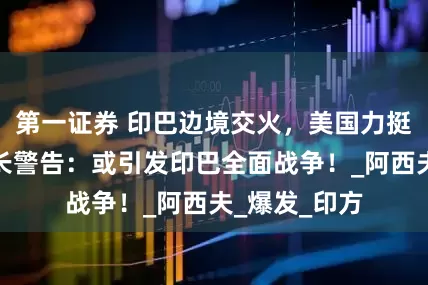 第一证券 印巴边境交火，美国力挺印度，巴防长警告：或引发印巴全面战争！_阿西夫_爆发_印方