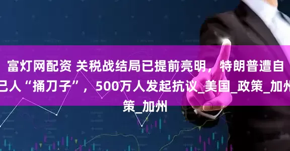 富灯网配资 关税战结局已提前亮明，特朗普遭自己人“捅刀子”，500万人发起抗议_美国_政策_加州