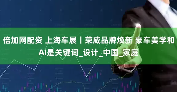 倍加网配资 上海车展丨荣威品牌焕新 豪车美学和AI是关键词_设计_中国_家庭