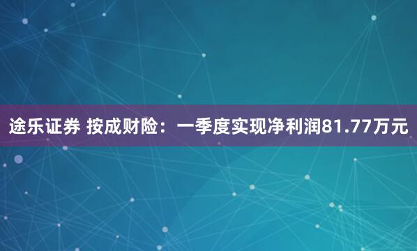 途乐证券 按成财险：一季度实现净利润81.77万元