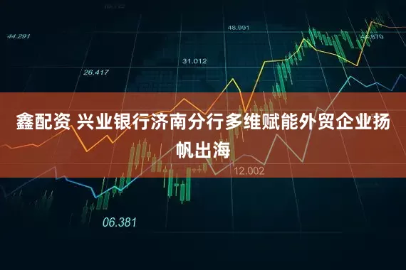 鑫配资 兴业银行济南分行多维赋能外贸企业扬帆出海