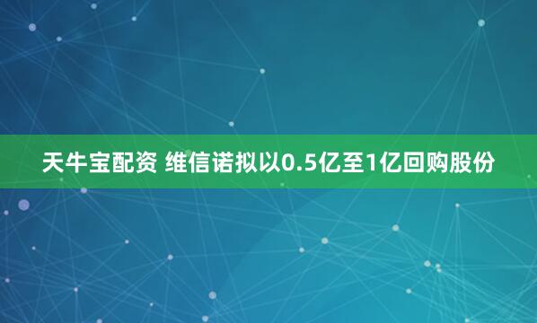 天牛宝配资 维信诺拟以0.5亿至1亿回购股份