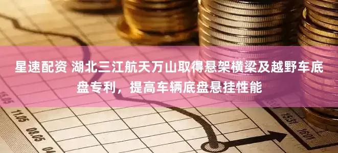 星速配资 湖北三江航天万山取得悬架横梁及越野车底盘专利，提高车辆底盘悬挂性能