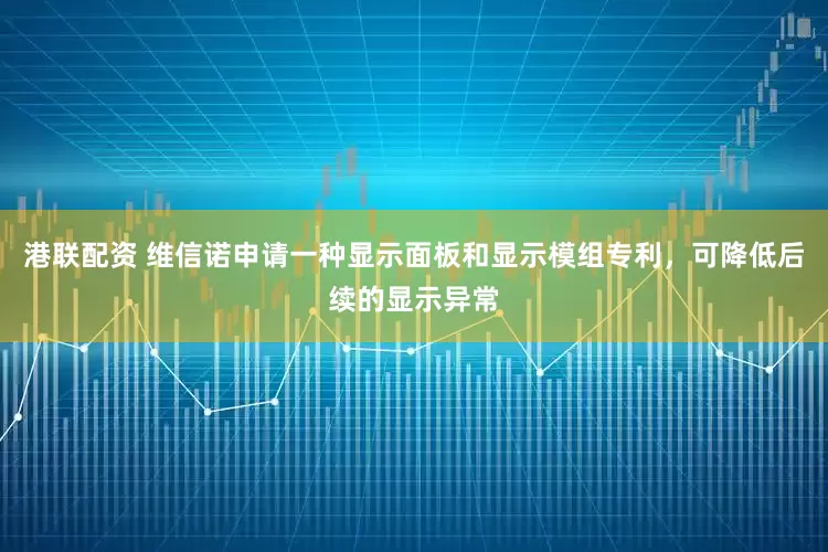 港联配资 维信诺申请一种显示面板和显示模组专利，可降低后续的显示异常