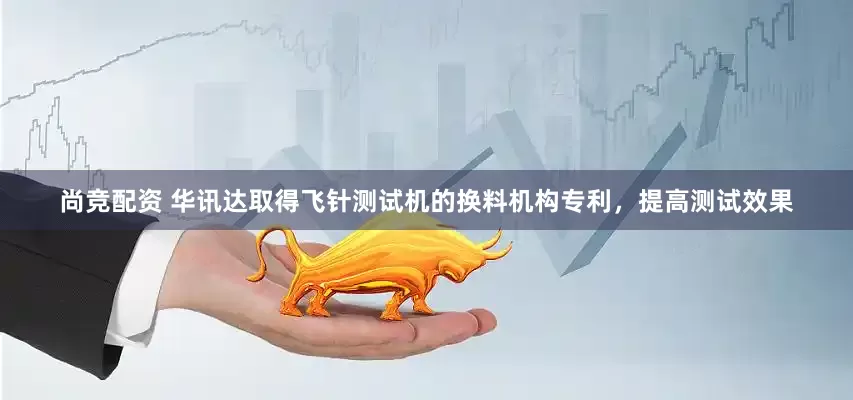 尚竞配资 华讯达取得飞针测试机的换料机构专利，提高测试效果