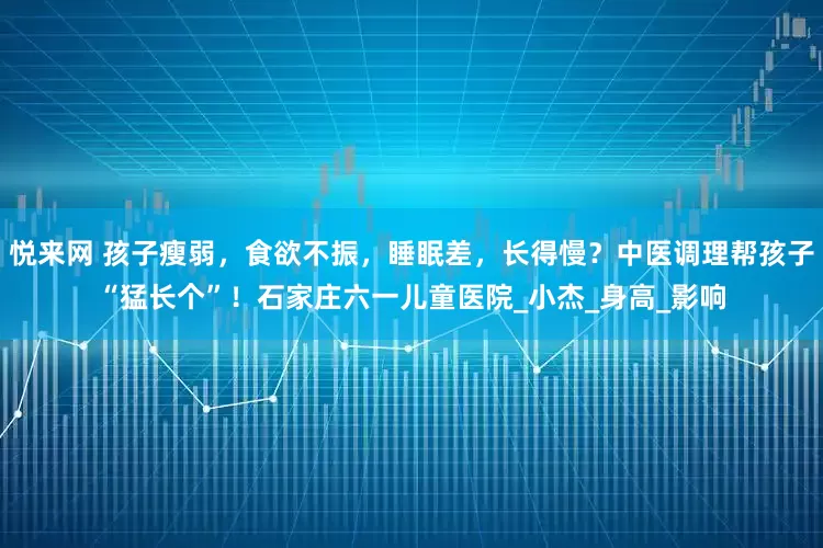 悦来网 孩子瘦弱，食欲不振，睡眠差，长得慢？中医调理帮孩子“猛长个”！石家庄六一儿童医院_小杰_身高_影响