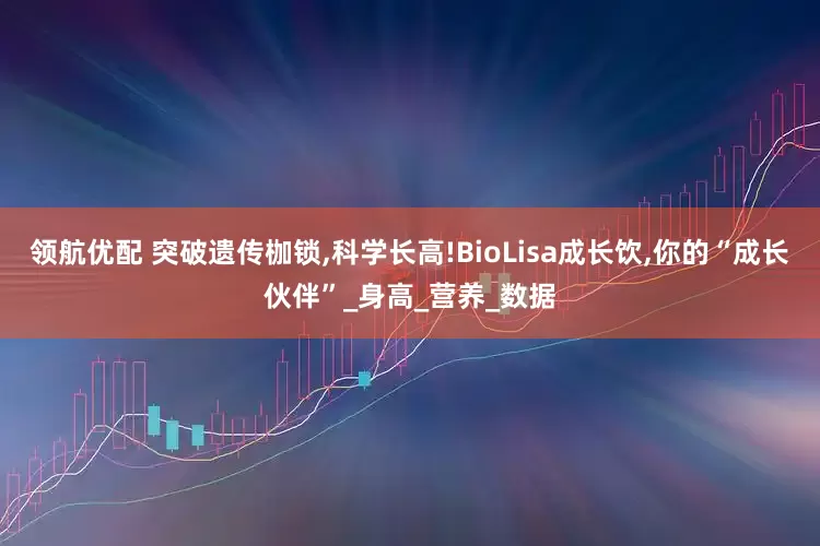 领航优配 突破遗传枷锁,科学长高!BioLisa成长饮,你的“成长伙伴”_身高_营养_数据