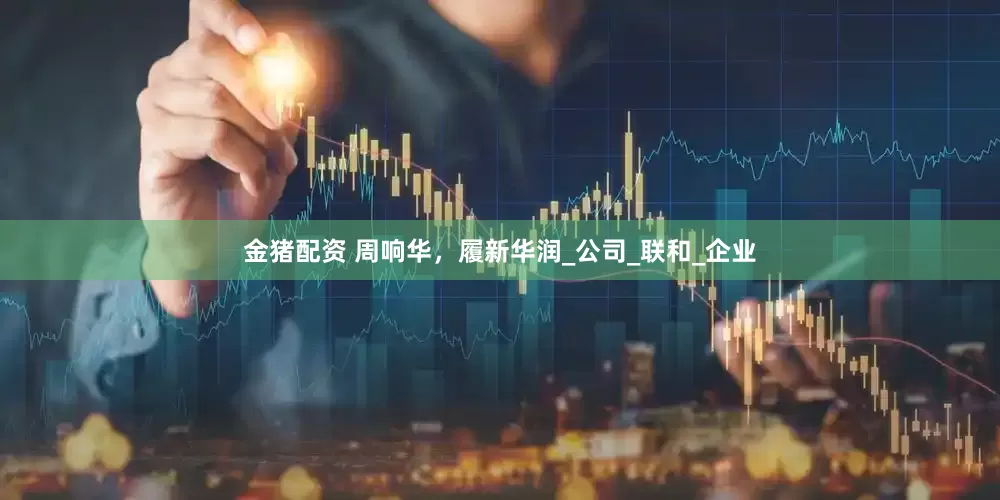金猪配资 周响华，履新华润_公司_联和_企业