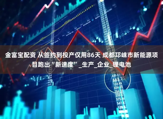 金富宝配资 从签约到投产仅用86天 成都邛崃市新能源项目跑出“新速度”_生产_企业_锂电池