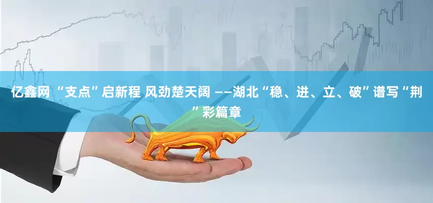 亿鑫网 “支点”启新程 风劲楚天阔 ——湖北“稳、进、立、破”谱写“荆”彩篇章