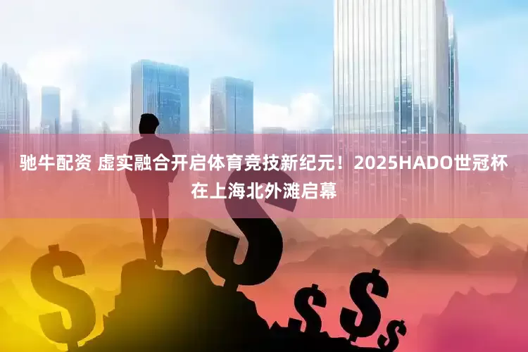 驰牛配资 虚实融合开启体育竞技新纪元！2025HADO世冠杯在上海北外滩启幕