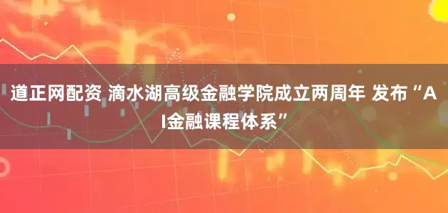 道正网配资 滴水湖高级金融学院成立两周年 发布“AI金融课程体系”