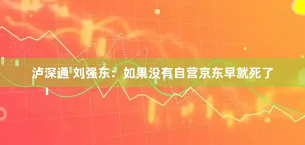 泸深通 刘强东：如果没有自营京东早就死了