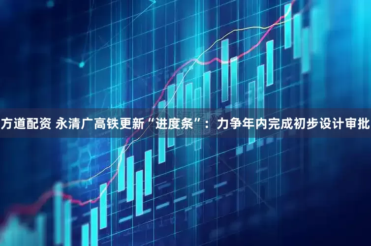 方道配资 永清广高铁更新“进度条”：力争年内完成初步设计审批
