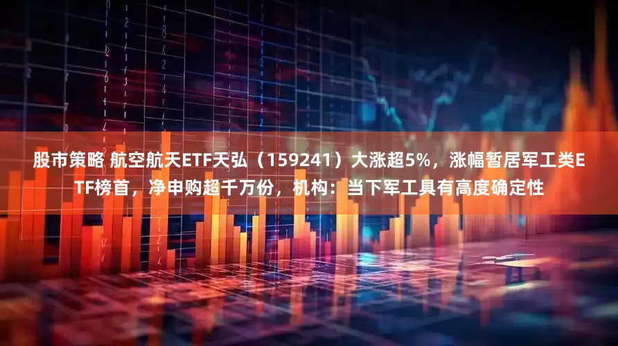 股市策略 航空航天ETF天弘（159241）大涨超5%，涨幅暂居军工类ETF榜首，净申购超千万份，机构：当下军工具有高度确定性