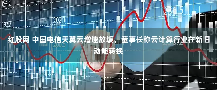 红股网 中国电信天翼云增速放缓，董事长称云计算行业在新旧动能转换