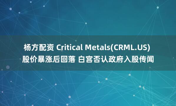 杨方配资 Critical Metals(CRML.US) 股价暴涨后回落 白宫否认政府入股传闻