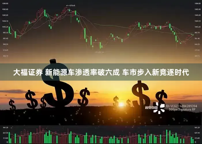 大福证券 新能源车渗透率破六成 车市步入新竞逐时代